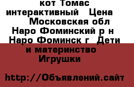 кот Томас интерактивный › Цена ­ 550 - Московская обл., Наро-Фоминский р-н, Наро-Фоминск г. Дети и материнство » Игрушки   